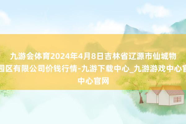 九游会体育2024年4月8日吉林省辽源市仙城物流园区有限公司价钱行情-九游下载中心_九游游戏中心官网