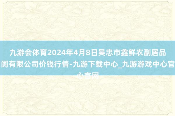 九游会体育2024年4月8日吴忠市鑫鲜农副居品阛阓有限公司价钱行情-九游下载中心_九游游戏中心官网