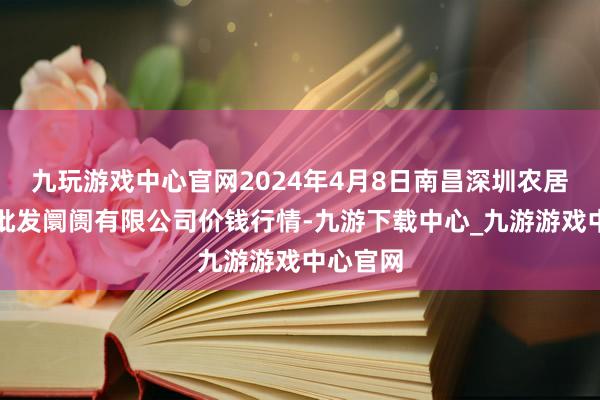 九玩游戏中心官网2024年4月8日南昌深圳农居品中心批发阛阓有限公司价钱行情-九游下载中心_九游游戏中心官网