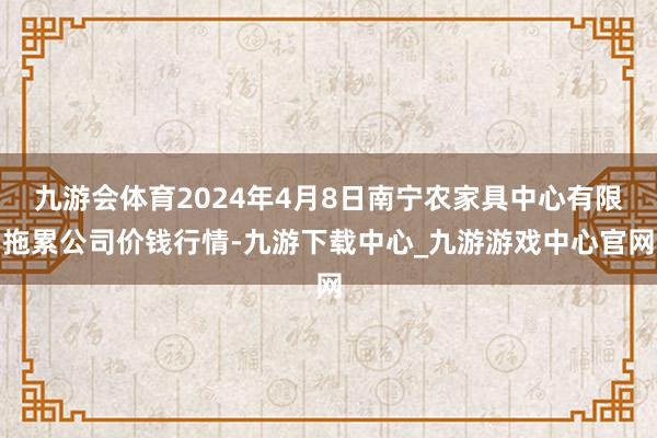 九游会体育2024年4月8日南宁农家具中心有限拖累公司价钱行情-九游下载中心_九游游戏中心官网