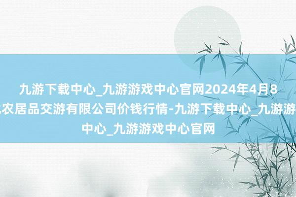 九游下载中心_九游游戏中心官网2024年4月8日南充川北农居品交游有限公司价钱行情-九游下载中心_九游游戏中心官网