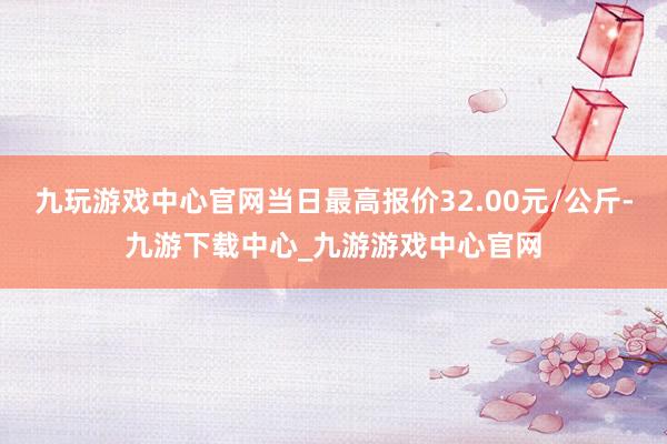 九玩游戏中心官网当日最高报价32.00元/公斤-九游下载中心_九游游戏中心官网