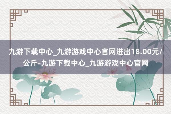 九游下载中心_九游游戏中心官网进出18.00元/公斤-九游下载中心_九游游戏中心官网