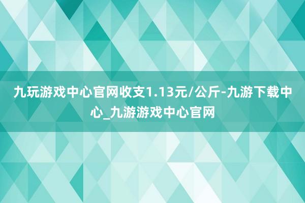 九玩游戏中心官网收支1.13元/公斤-九游下载中心_九游游戏中心官网