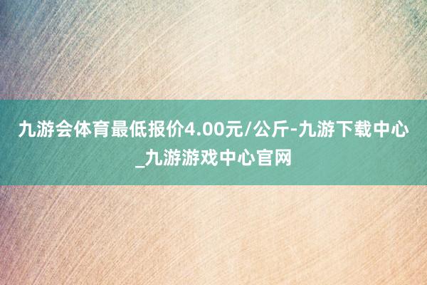 九游会体育最低报价4.00元/公斤-九游下载中心_九游游戏中心官网