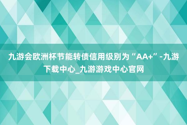 九游会欧洲杯节能转债信用级别为“AA+”-九游下载中心_九游游戏中心官网