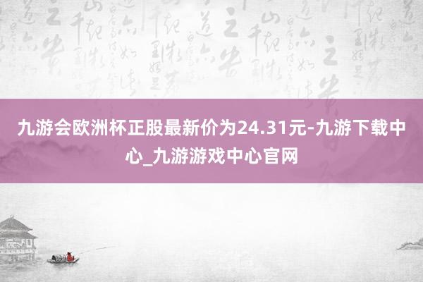 九游会欧洲杯正股最新价为24.31元-九游下载中心_九游游戏中心官网