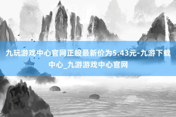 九玩游戏中心官网正股最新价为5.43元-九游下载中心_九游游戏中心官网