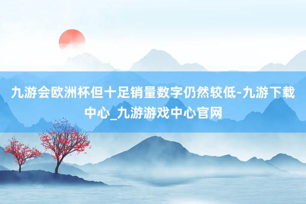 九游会欧洲杯但十足销量数字仍然较低-九游下载中心_九游游戏中心官网