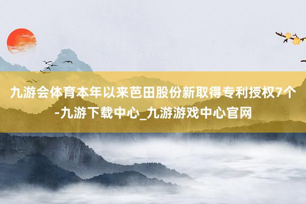 九游会体育本年以来芭田股份新取得专利授权7个-九游下载中心_九游游戏中心官网