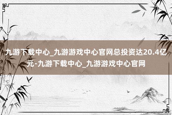 九游下载中心_九游游戏中心官网总投资达20.4亿元-九游下载中心_九游游戏中心官网