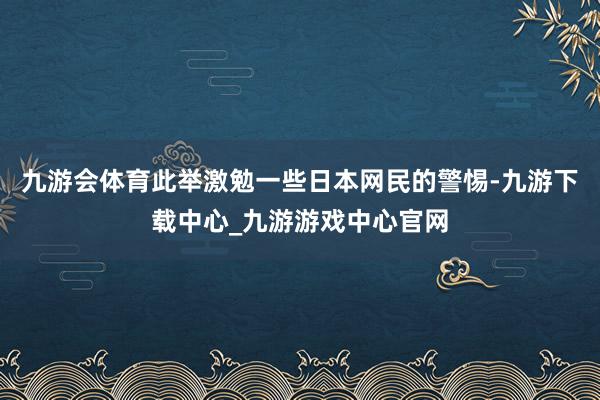 九游会体育此举激勉一些日本网民的警惕-九游下载中心_九游游戏中心官网