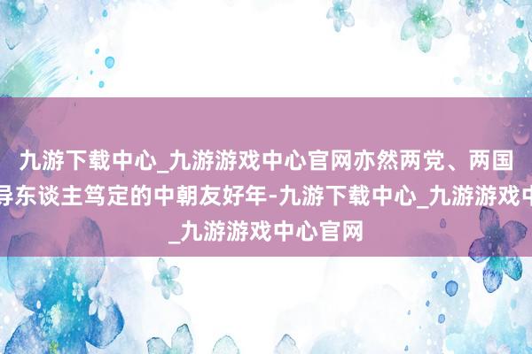 九游下载中心_九游游戏中心官网亦然两党、两国最高引导东谈主笃定的中朝友好年-九游下载中心_九游游戏中心官网