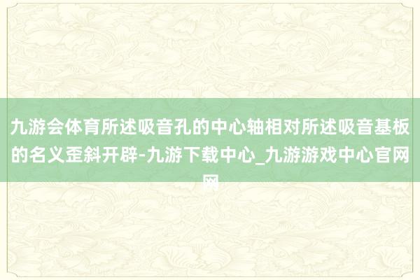 九游会体育所述吸音孔的中心轴相对所述吸音基板的名义歪斜开辟-九游下载中心_九游游戏中心官网