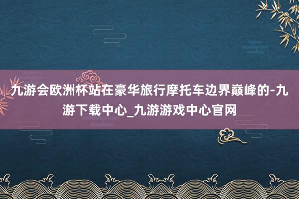 九游会欧洲杯站在豪华旅行摩托车边界巅峰的-九游下载中心_九游游戏中心官网