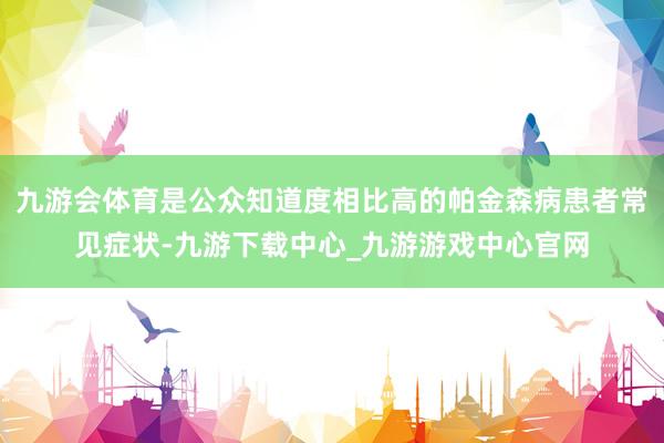 九游会体育是公众知道度相比高的帕金森病患者常见症状-九游下载中心_九游游戏中心官网