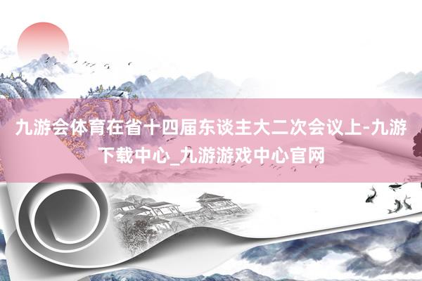 九游会体育在省十四届东谈主大二次会议上-九游下载中心_九游游戏中心官网