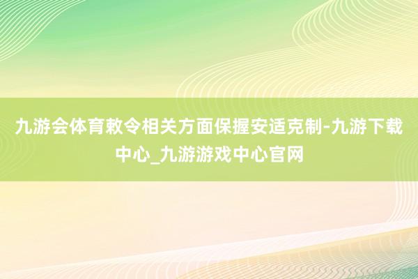 九游会体育敕令相关方面保握安适克制-九游下载中心_九游游戏中心官网