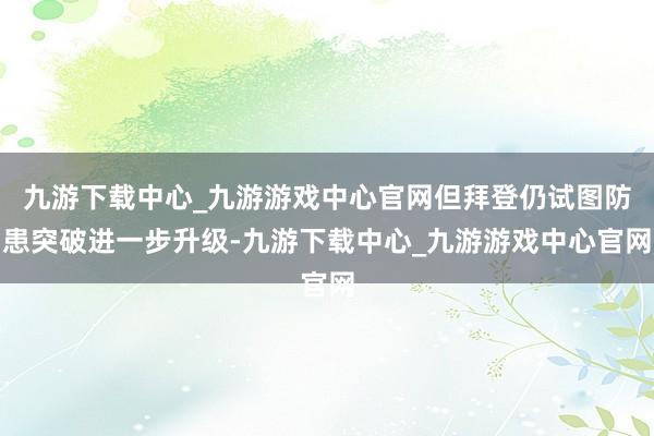 九游下载中心_九游游戏中心官网但拜登仍试图防患突破进一步升级-九游下载中心_九游游戏中心官网