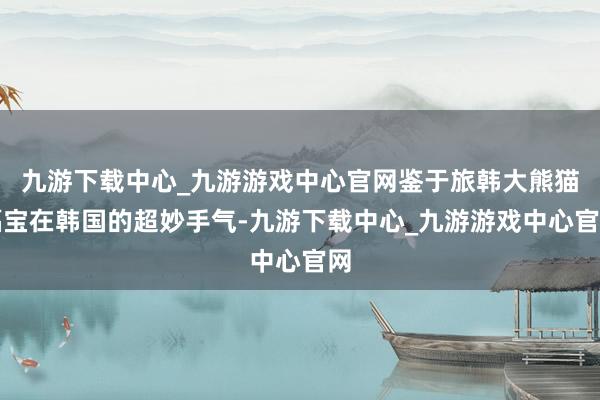 九游下载中心_九游游戏中心官网鉴于旅韩大熊猫福宝在韩国的超妙手气-九游下载中心_九游游戏中心官网