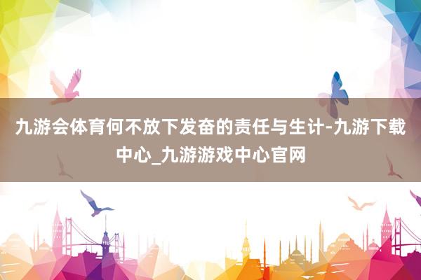 九游会体育何不放下发奋的责任与生计-九游下载中心_九游游戏中心官网