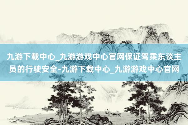 九游下载中心_九游游戏中心官网保证驾乘东谈主员的行驶安全-九游下载中心_九游游戏中心官网