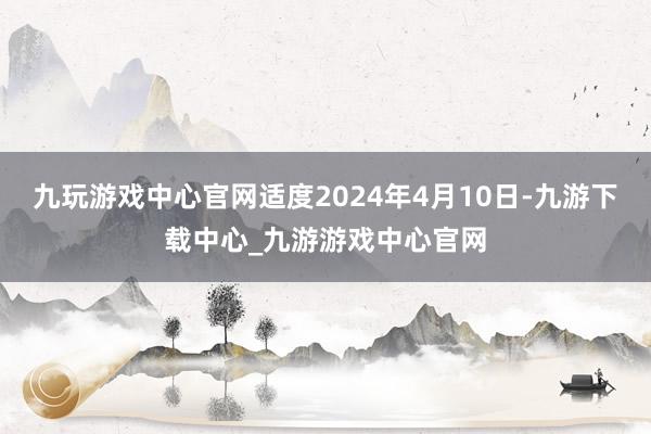 九玩游戏中心官网适度2024年4月10日-九游下载中心_九游游戏中心官网