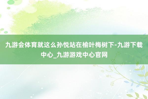 九游会体育就这么孙悦站在榆叶梅树下-九游下载中心_九游游戏中心官网