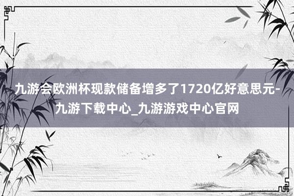 九游会欧洲杯现款储备增多了1720亿好意思元-九游下载中心_九游游戏中心官网