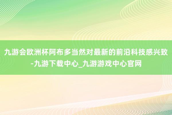 九游会欧洲杯阿布多当然对最新的前沿科技感兴致-九游下载中心_九游游戏中心官网