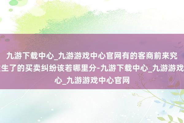 九游下载中心_九游游戏中心官网有的客商前来究诘还是发生了的买卖纠纷该若哪里分-九游下载中心_九游游戏中心官网