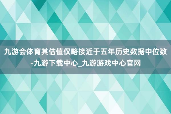 九游会体育其估值仅略接近于五年历史数据中位数-九游下载中心_九游游戏中心官网