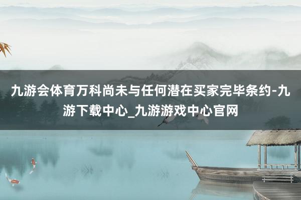 九游会体育万科尚未与任何潜在买家完毕条约-九游下载中心_九游游戏中心官网