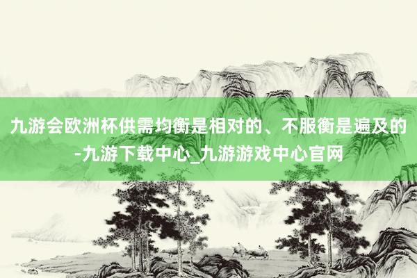 九游会欧洲杯供需均衡是相对的、不服衡是遍及的-九游下载中心_九游游戏中心官网