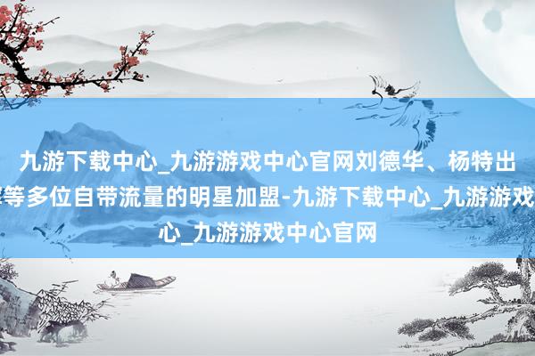 九游下载中心_九游游戏中心官网刘德华、杨特出、董宇辉等多位自带流量的明星加盟-九游下载中心_九游游戏中心官网