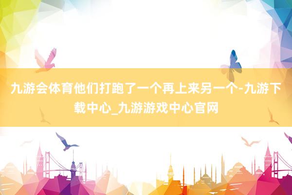 九游会体育他们打跑了一个再上来另一个-九游下载中心_九游游戏中心官网