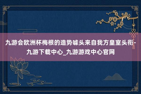 九游会欧洲杯梅根的造势噱头来自我方皇室头衔-九游下载中心_九游游戏中心官网