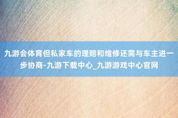 九游会体育但私家车的理赔和维修还需与车主进一步协商-九游下载中心_九游游戏中心官网