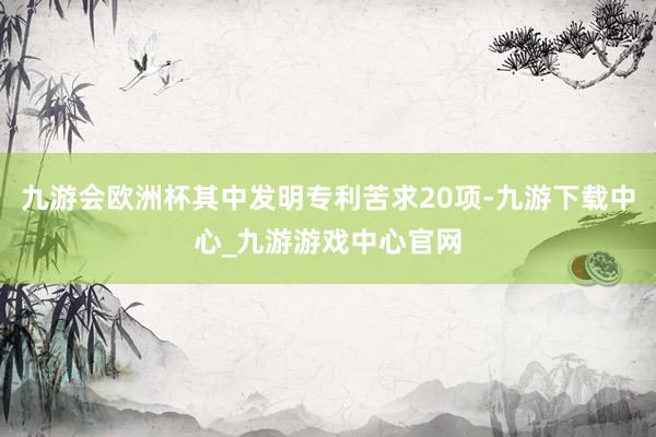 九游会欧洲杯其中发明专利苦求20项-九游下载中心_九游游戏中心官网