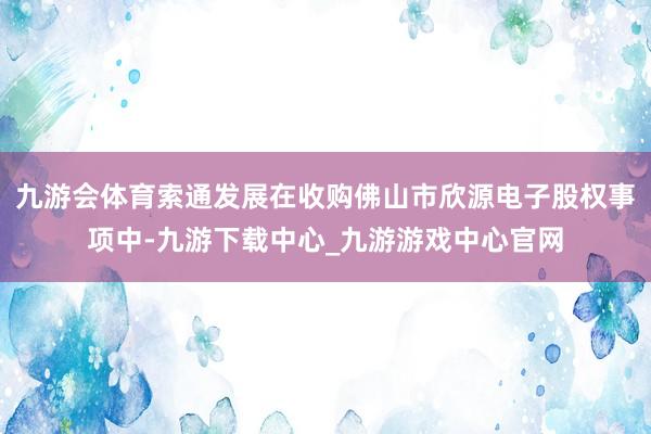 九游会体育索通发展在收购佛山市欣源电子股权事项中-九游下载中心_九游游戏中心官网