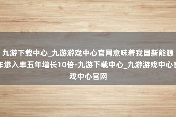 九游下载中心_九游游戏中心官网意味着我国新能源汽车渗入率五年增长10倍-九游下载中心_九游游戏中心官网