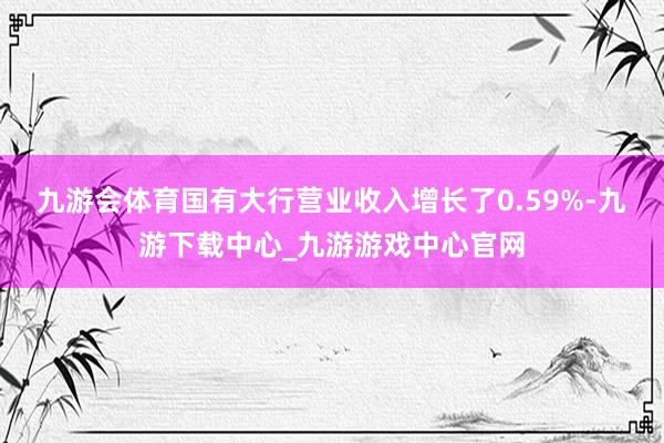 九游会体育国有大行营业收入增长了0.59%-九游下载中心_九游游戏中心官网