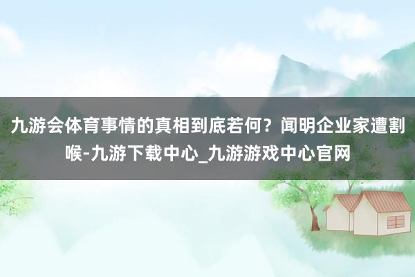 九游会体育事情的真相到底若何？闻明企业家遭割喉-九游下载中心_九游游戏中心官网