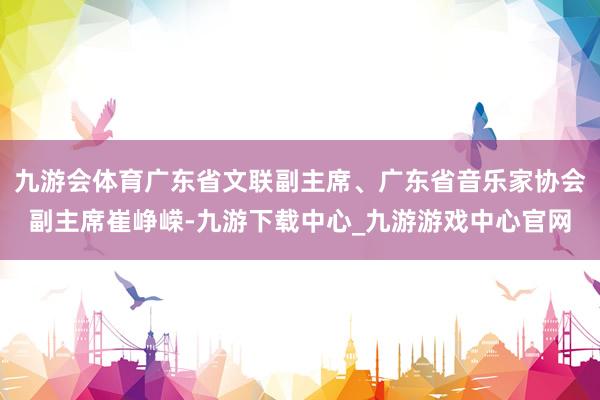 九游会体育广东省文联副主席、广东省音乐家协会副主席崔峥嵘-九游下载中心_九游游戏中心官网