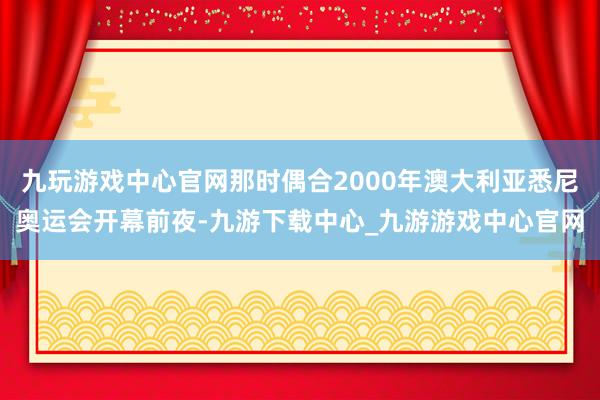 九玩游戏中心官网那时偶合2000年澳大利亚悉尼奥运会开幕前夜-九游下载中心_九游游戏中心官网