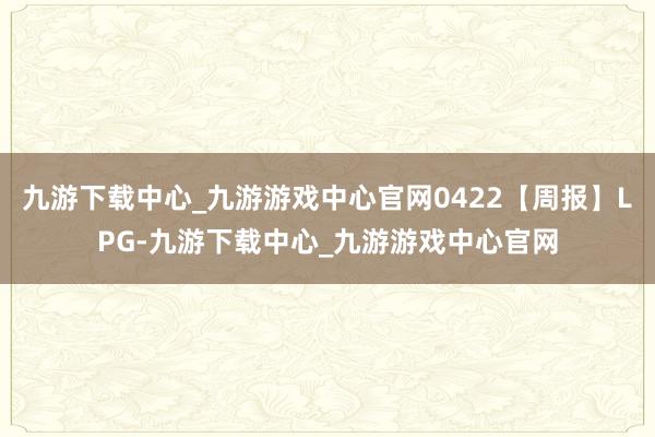 九游下载中心_九游游戏中心官网0422【周报】LPG-九游下载中心_九游游戏中心官网
