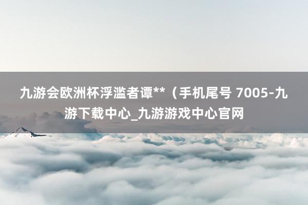 九游会欧洲杯浮滥者谭**（手机尾号 7005-九游下载中心_九游游戏中心官网