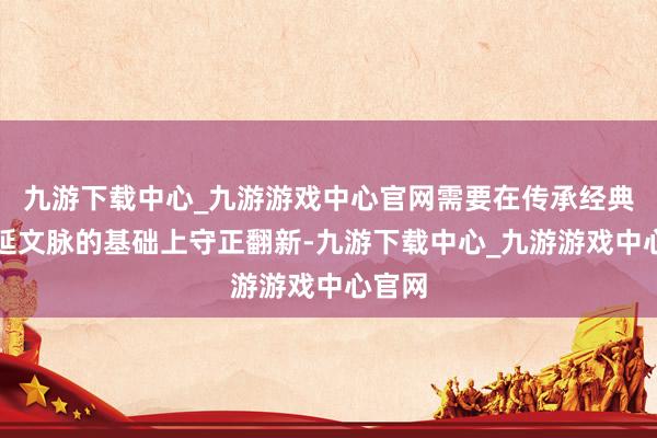 九游下载中心_九游游戏中心官网需要在传承经典、绵延文脉的基础上守正翻新-九游下载中心_九游游戏中心官网