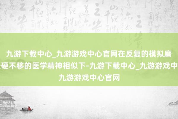 九游下载中心_九游游戏中心官网在反复的模拟磨练和坚硬不移的医学精神相似下-九游下载中心_九游游戏中心官网