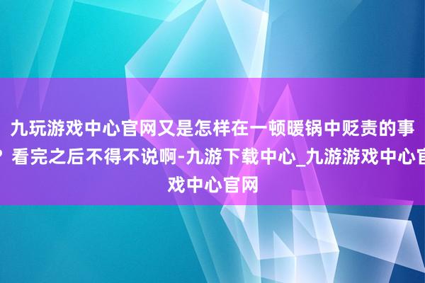 九玩游戏中心官网又是怎样在一顿暖锅中贬责的事儿？看完之后不得不说啊-九游下载中心_九游游戏中心官网